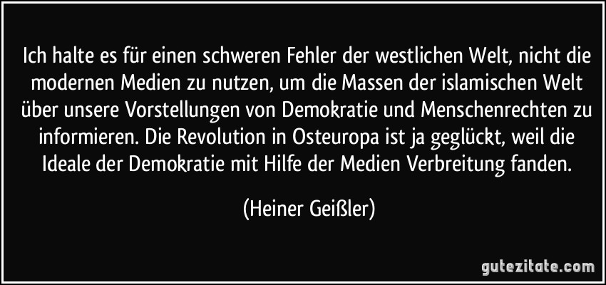 Ich halte es für einen schweren Fehler der westlichen Welt, nicht die modernen Medien zu nutzen, um die Massen der islamischen Welt über unsere Vorstellungen von Demokratie und Menschenrechten zu informieren. Die Revolution in Osteuropa ist ja geglückt, weil die Ideale der Demokratie mit Hilfe der Medien Verbreitung fanden. (Heiner Geißler)