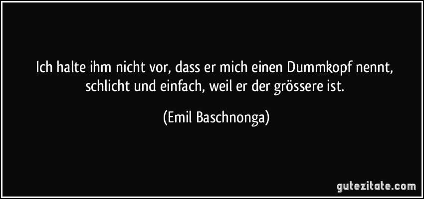 Ich halte ihm nicht vor, dass er mich einen Dummkopf nennt, schlicht und einfach, weil er der grössere ist. (Emil Baschnonga)