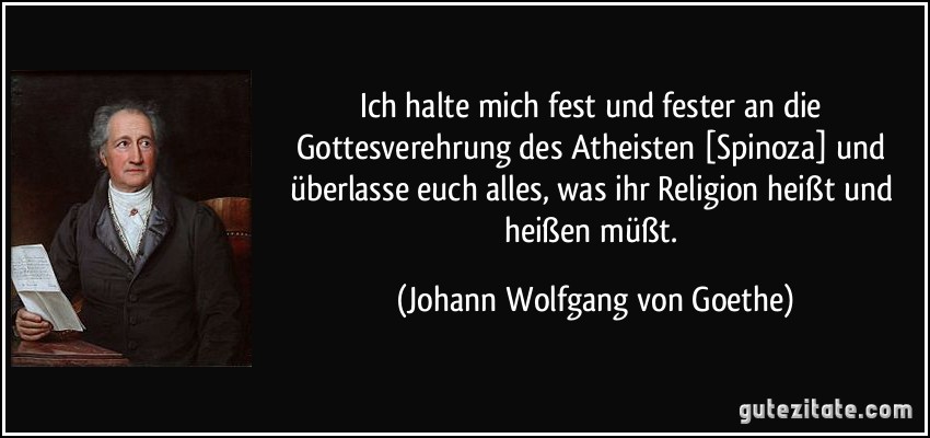 Ich halte mich fest und fester an die Gottesverehrung des Atheisten [Spinoza] und überlasse euch alles, was ihr Religion heißt und heißen müßt. (Johann Wolfgang von Goethe)