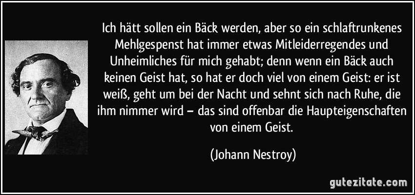 Ich hätt sollen ein Bäck werden, aber so ein schlaftrunkenes Mehlgespenst hat immer etwas Mitleiderregendes und Unheimliches für mich gehabt; denn wenn ein Bäck auch keinen Geist hat, so hat er doch viel von einem Geist: er ist weiß, geht um bei der Nacht und sehnt sich nach Ruhe, die ihm nimmer wird – das sind offenbar die Haupteigenschaften von einem Geist. (Johann Nestroy)