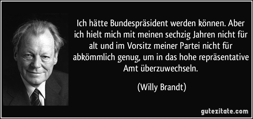 Ich hätte Bundespräsident werden können. Aber ich hielt mich mit meinen sechzig Jahren nicht für alt und im Vorsitz meiner Partei nicht für abkömmlich genug, um in das hohe repräsentative Amt überzuwechseln. (Willy Brandt)