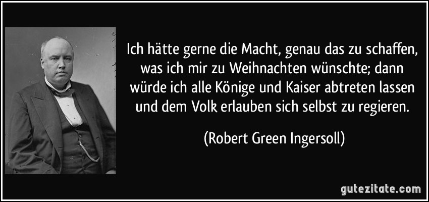 Ich hätte gerne die Macht, genau das zu schaffen, was ich mir zu Weihnachten wünschte; dann würde ich alle Könige und Kaiser abtreten lassen und dem Volk erlauben sich selbst zu regieren. (Robert Green Ingersoll)