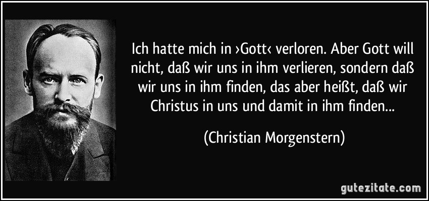 Ich hatte mich in ›Gott‹ verloren. Aber Gott will nicht, daß wir uns in ihm verlieren, sondern daß wir uns in ihm finden, das aber heißt, daß wir Christus in uns und damit in ihm finden... (Christian Morgenstern)