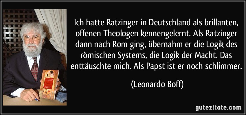 Ich hatte Ratzinger in Deutschland als brillanten, offenen Theologen kennengelernt. Als Ratzinger dann nach Rom ging, übernahm er die Logik des römischen Systems, die Logik der Macht. Das enttäuschte mich. Als Papst ist er noch schlimmer. (Leonardo Boff)