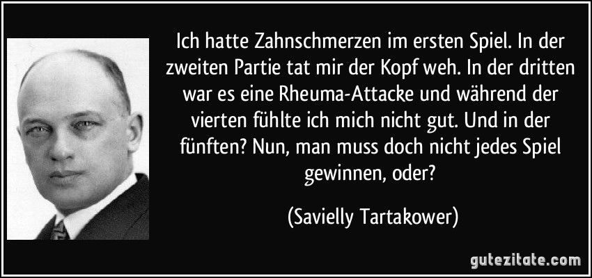 Ich hatte Zahnschmerzen im ersten Spiel. In der zweiten Partie tat mir der Kopf weh. In der dritten war es eine Rheuma-Attacke und während der vierten fühlte ich mich nicht gut. Und in der fünften? Nun, man muss doch nicht jedes Spiel gewinnen, oder? (Savielly Tartakower)