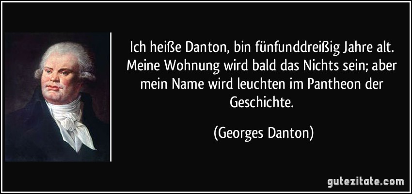 Ich heiße Danton, bin fünfunddreißig Jahre alt. Meine Wohnung wird bald das Nichts sein; aber mein Name wird leuchten im Pantheon der Geschichte. (Georges Danton)