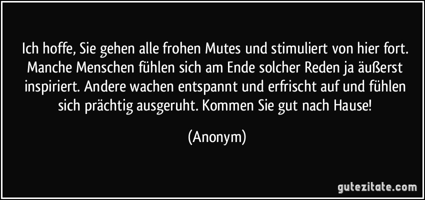 Ich hoffe, Sie gehen alle frohen Mutes und stimuliert von hier fort. Manche Menschen fühlen sich am Ende solcher Reden ja äußerst inspiriert. Andere wachen entspannt und erfrischt auf und fühlen sich prächtig ausgeruht. Kommen Sie gut nach Hause! (Anonym)