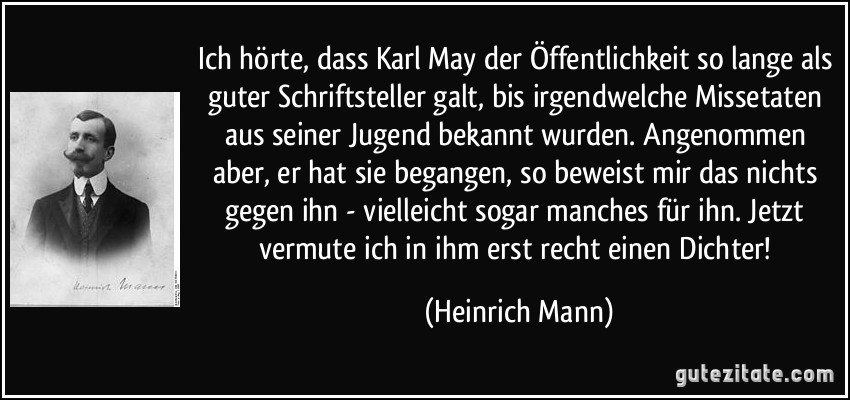 Ich hörte, dass Karl May der Öffentlichkeit so lange als guter Schriftsteller galt, bis irgendwelche Missetaten aus seiner Jugend bekannt wurden. Angenommen aber, er hat sie begangen, so beweist mir das nichts gegen ihn - vielleicht sogar manches für ihn. Jetzt vermute ich in ihm erst recht einen Dichter! (Heinrich Mann)