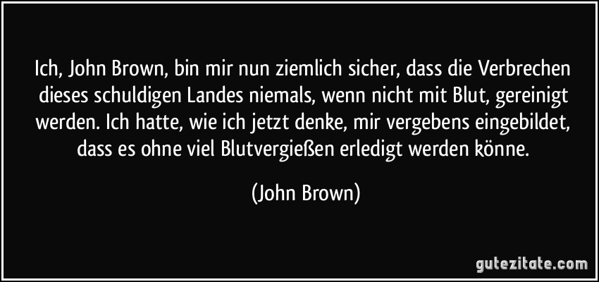 Ich, John Brown, bin mir nun ziemlich sicher, dass die Verbrechen dieses schuldigen Landes niemals, wenn nicht mit Blut, gereinigt werden. Ich hatte, wie ich jetzt denke, mir vergebens eingebildet, dass es ohne viel Blutvergießen erledigt werden könne. (John Brown)