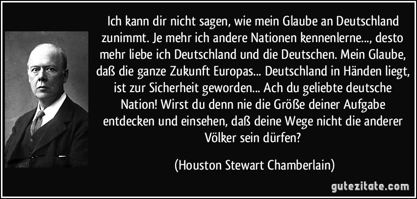 Ich kann dir nicht sagen, wie mein Glaube an Deutschland zunimmt. Je mehr ich andere Nationen kennenlerne..., desto mehr liebe ich Deutschland und die Deutschen. Mein Glaube, daß die ganze Zukunft Europas... Deutschland in Händen liegt, ist zur Sicherheit geworden... Ach du geliebte deutsche Nation! Wirst du denn nie die Größe deiner Aufgabe entdecken und einsehen, daß deine Wege nicht die anderer Völker sein dürfen? (Houston Stewart Chamberlain)