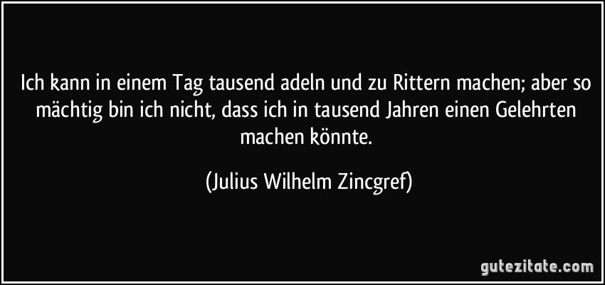 Ich kann in einem Tag tausend adeln und zu Rittern machen; aber so mächtig bin ich nicht, dass ich in tausend Jahren einen Gelehrten machen könnte. (Julius Wilhelm Zincgref)