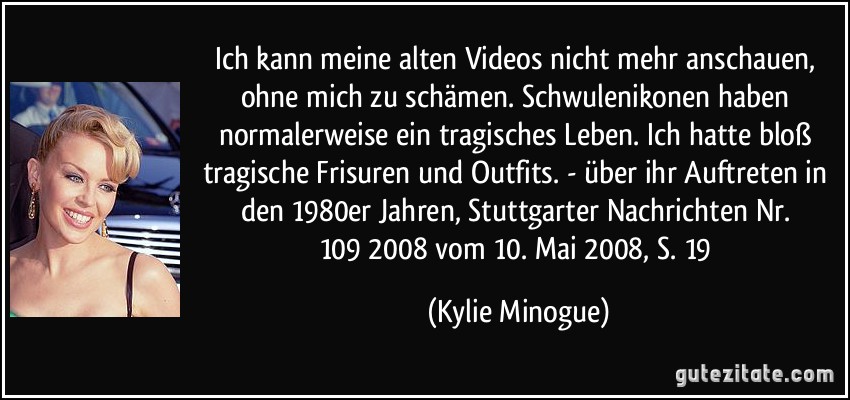 Ich kann meine alten Videos nicht mehr anschauen, ohne mich zu schämen. Schwulenikonen haben normalerweise ein tragisches Leben. Ich hatte bloß tragische Frisuren und Outfits. - über ihr Auftreten in den 1980er Jahren, Stuttgarter Nachrichten Nr. 109/2008 vom 10. Mai 2008, S. 19 (Kylie Minogue)