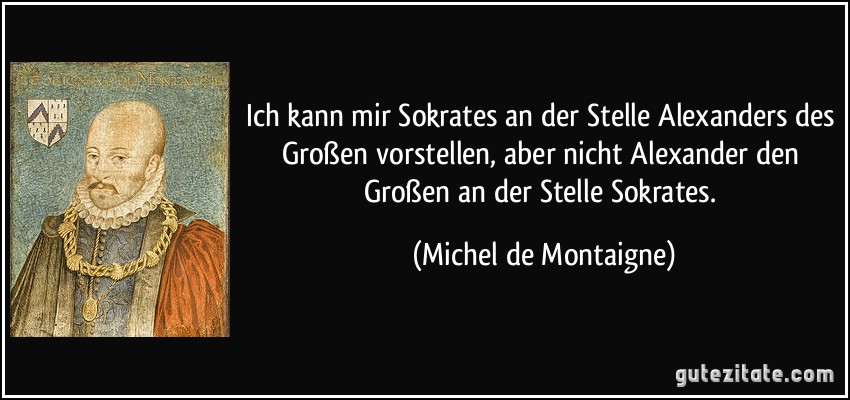 Ich kann mir Sokrates an der Stelle Alexanders des Großen vorstellen, aber nicht Alexander den Großen an der Stelle Sokrates. (Michel de Montaigne)