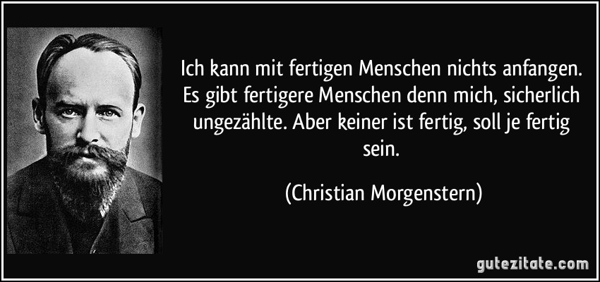 Ich kann mit fertigen Menschen nichts anfangen. Es gibt fertigere Menschen denn mich, sicherlich ungezählte. Aber keiner ist fertig, soll je fertig sein. (Christian Morgenstern)