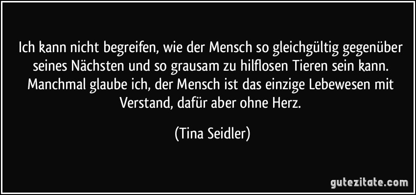 Ich kann nicht begreifen, wie der Mensch so gleichgültig gegenüber seines Nächsten und so grausam zu hilflosen Tieren sein kann. Manchmal glaube ich, der Mensch ist das einzige Lebewesen mit Verstand, dafür aber ohne Herz. (Tina Seidler)