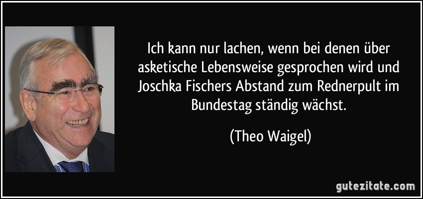 Ich kann nur lachen, wenn bei denen über asketische Lebensweise gesprochen wird und Joschka Fischers Abstand zum Rednerpult im Bundestag ständig wächst. (Theo Waigel)