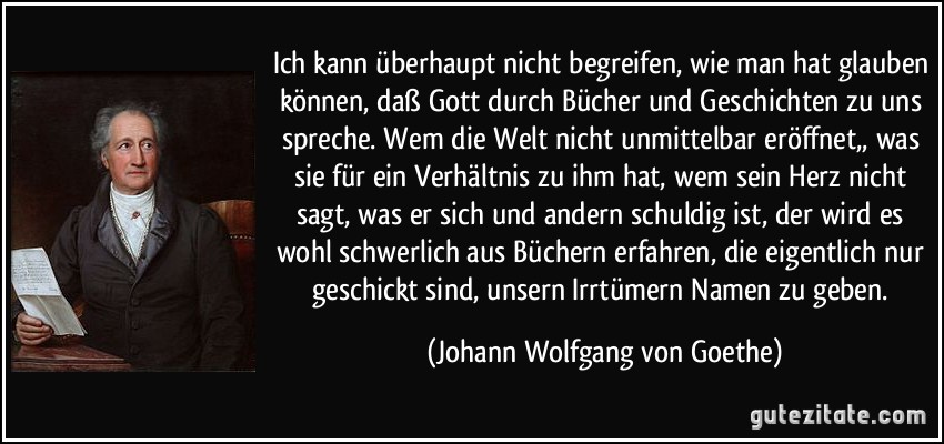 Ich kann überhaupt nicht begreifen, wie man hat glauben können, daß Gott durch Bücher und Geschichten zu uns spreche. Wem die Welt nicht unmittelbar eröffnet,, was sie für ein Verhältnis zu ihm hat, wem sein Herz nicht sagt, was er sich und andern schuldig ist, der wird es wohl schwerlich aus Büchern erfahren, die eigentlich nur geschickt sind, unsern Irrtümern Namen zu geben. (Johann Wolfgang von Goethe)