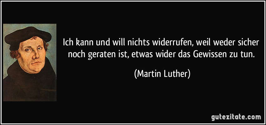 Ich kann und will nichts widerrufen, weil weder sicher noch geraten ist, etwas wider das Gewissen zu tun. (Martin Luther)