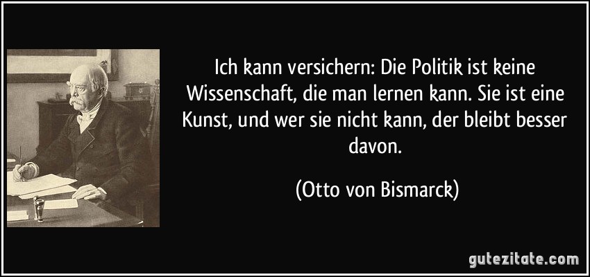 Ich kann versichern: Die Politik ist keine Wissenschaft, die man lernen kann. Sie ist eine Kunst, und wer sie nicht kann, der bleibt besser davon. (Otto von Bismarck)