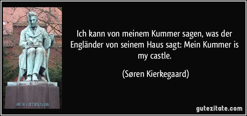 Ich kann von meinem Kummer sagen, was der Engländer von seinem Haus sagt: Mein Kummer is my castle. (Søren Kierkegaard)