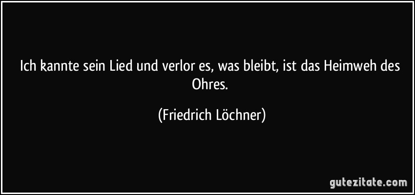 Ich kannte sein Lied und verlor es, was bleibt, ist das Heimweh des Ohres. (Friedrich Löchner)