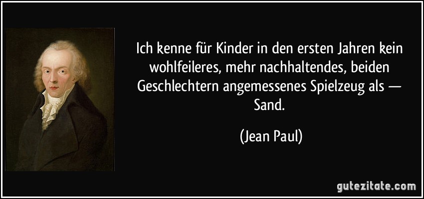 Ich kenne für Kinder in den ersten Jahren kein wohlfeileres, mehr nachhaltendes, beiden Geschlechtern angemessenes Spielzeug als — Sand. (Jean Paul)