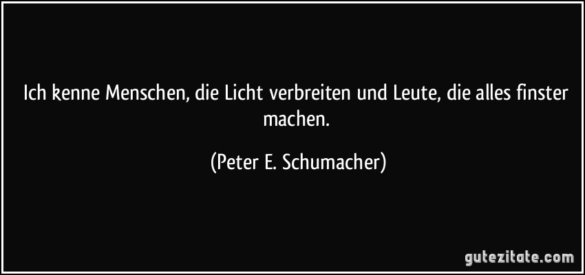Ich kenne Menschen, die Licht verbreiten und Leute, die alles finster machen. (Peter E. Schumacher)