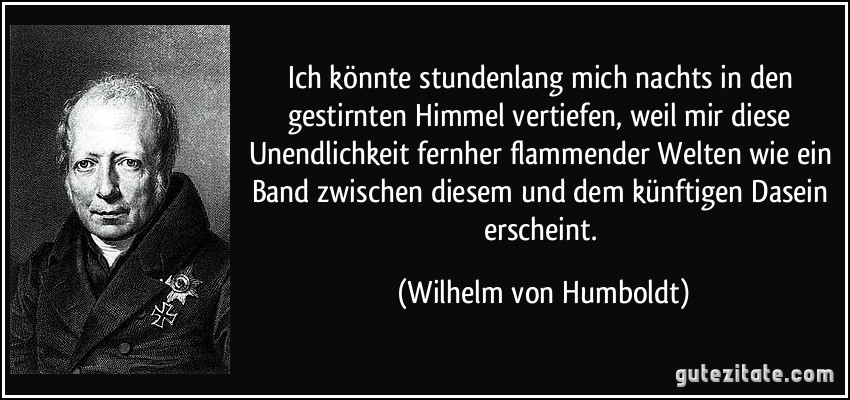 Ich könnte stundenlang mich nachts in den gestirnten Himmel vertiefen, weil mir diese Unendlichkeit fernher flammender Welten wie ein Band zwischen diesem und dem künftigen Dasein erscheint. (Wilhelm von Humboldt)