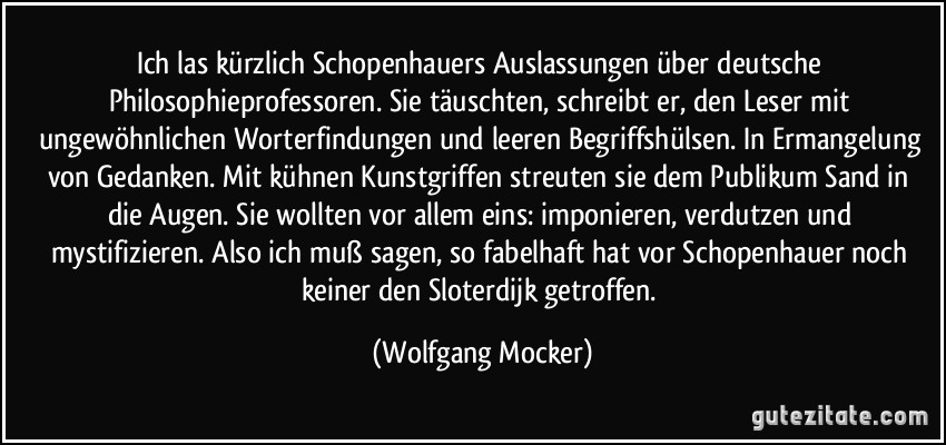 Ich las kürzlich Schopenhauers Auslassungen über deutsche Philosophieprofessoren. Sie täuschten, schreibt er, den Leser mit ungewöhnlichen Worterfindungen und leeren Begriffshülsen. In Ermangelung von Gedanken. Mit kühnen Kunstgriffen streuten sie dem Publikum Sand in die Augen. Sie wollten vor allem eins: imponieren, verdutzen und mystifizieren. Also ich muß sagen, so fabelhaft hat vor Schopenhauer noch keiner den Sloterdijk getroffen. (Wolfgang Mocker)