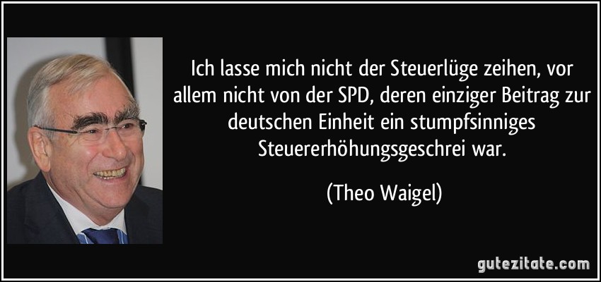 Ich lasse mich nicht der Steuerlüge zeihen, vor allem nicht von der SPD, deren einziger Beitrag zur deutschen Einheit ein stumpfsinniges Steuererhöhungsgeschrei war. (Theo Waigel)