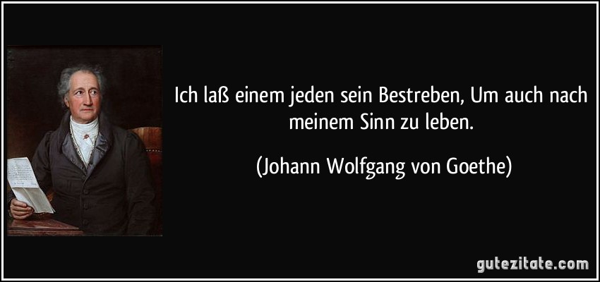 Ich laß einem jeden sein Bestreben, Um auch nach meinem Sinn zu leben. (Johann Wolfgang von Goethe)