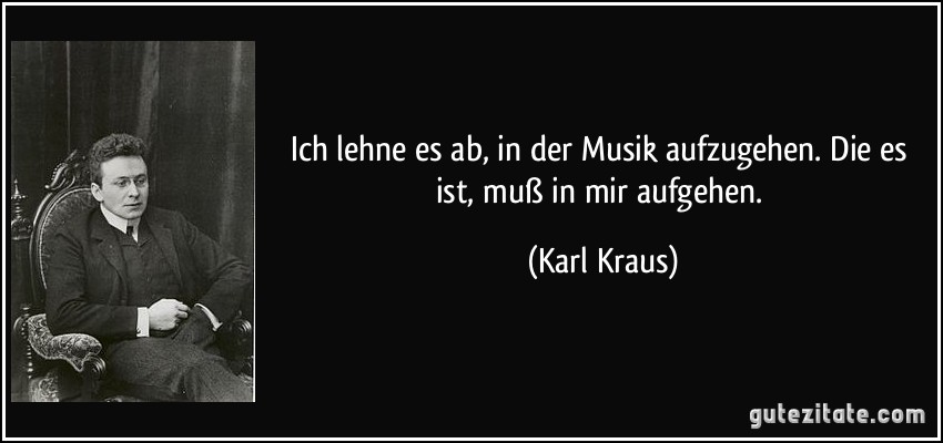 Ich lehne es ab, in der Musik aufzugehen. Die es ist, muß in mir aufgehen. (Karl Kraus)