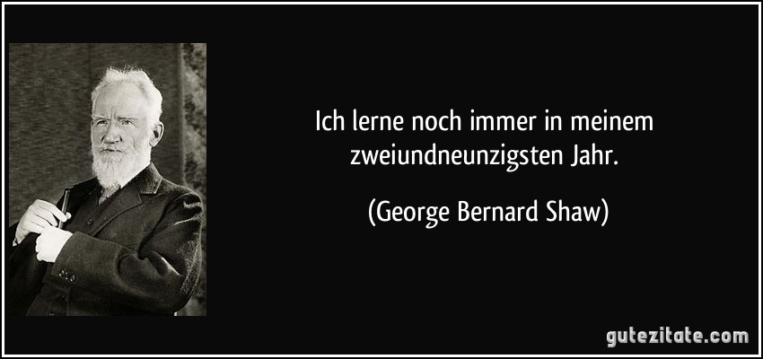 Ich lerne noch immer in meinem zweiundneunzigsten Jahr. (George Bernard Shaw)