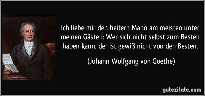 Ich liebe mir den heitern Mann am meisten unter meinen Gästen: Wer sich nicht selbst zum Besten haben kann, der ist gewiß nicht von den Besten. (Johann Wolfgang von Goethe)