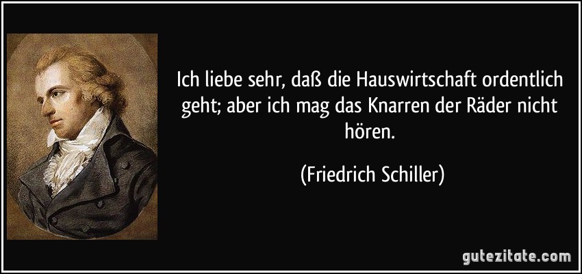 Ich liebe sehr, daß die Hauswirtschaft ordentlich geht; aber ich mag das Knarren der Räder nicht hören. (Friedrich Schiller)