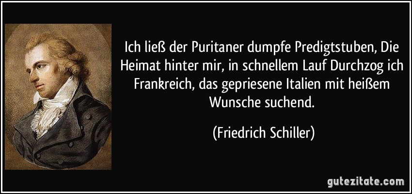 Ich ließ der Puritaner dumpfe Predigtstuben, Die Heimat hinter mir, in schnellem Lauf Durchzog ich Frankreich, das gepriesene Italien mit heißem Wunsche suchend. (Friedrich Schiller)