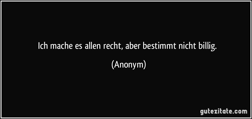 Ich mache es allen recht, aber bestimmt nicht billig. (Anonym)