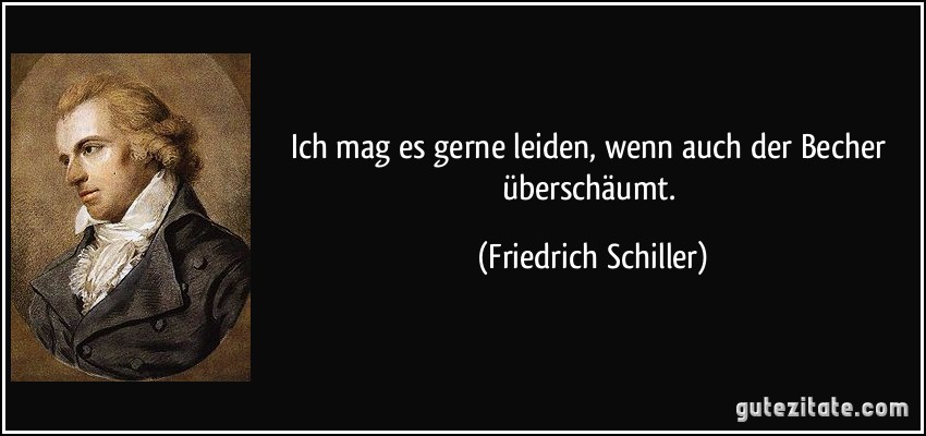 Ich mag es gerne leiden, wenn auch der Becher überschäumt. (Friedrich Schiller)