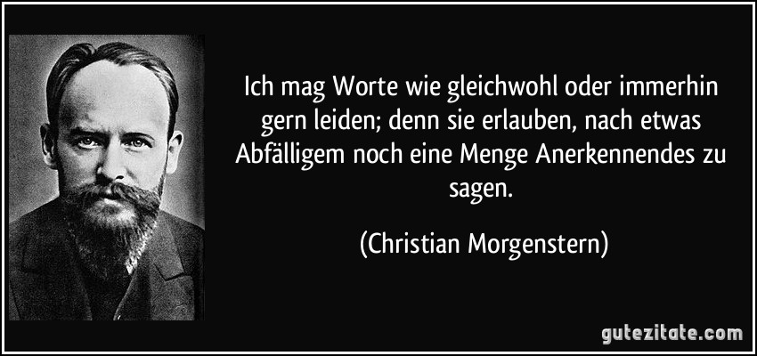 Ich mag Worte wie gleichwohl oder immerhin gern leiden; denn sie erlauben, nach etwas Abfälligem noch eine Menge Anerkennendes zu sagen. (Christian Morgenstern)