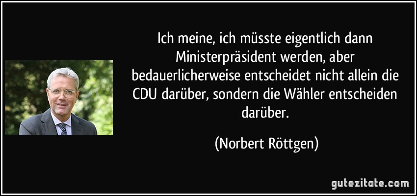 Ich meine, ich müsste eigentlich dann Ministerpräsident werden, aber bedauerlicherweise entscheidet nicht allein die CDU darüber, sondern die Wähler entscheiden darüber. (Norbert Röttgen)