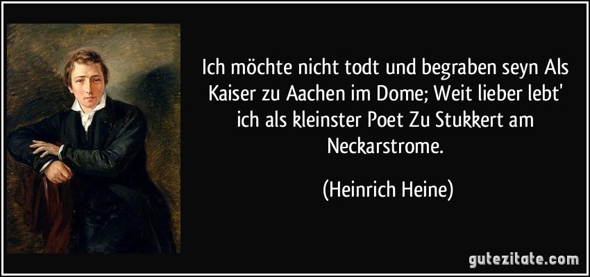Ich möchte nicht todt und begraben seyn / Als Kaiser zu Aachen im Dome; / Weit lieber lebt' ich als kleinster Poet / Zu Stukkert am Neckarstrome. (Heinrich Heine)