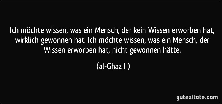 Ich möchte wissen, was ein Mensch, der kein Wissen erworben hat, wirklich gewonnen hat. Ich möchte wissen, was ein Mensch, der Wissen erworben hat, nicht gewonnen hätte. (al-Ghazālī)