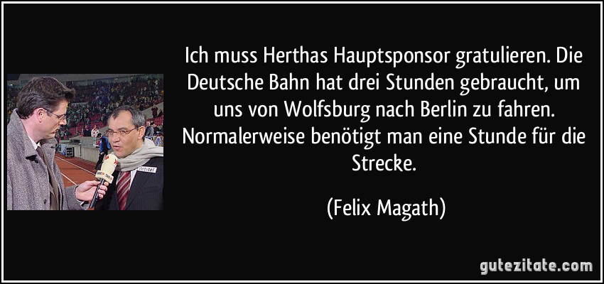 Ich muss Herthas Hauptsponsor gratulieren. Die Deutsche Bahn hat drei Stunden gebraucht, um uns von Wolfsburg nach Berlin zu fahren. Normalerweise benötigt man eine Stunde für die Strecke. (Felix Magath)