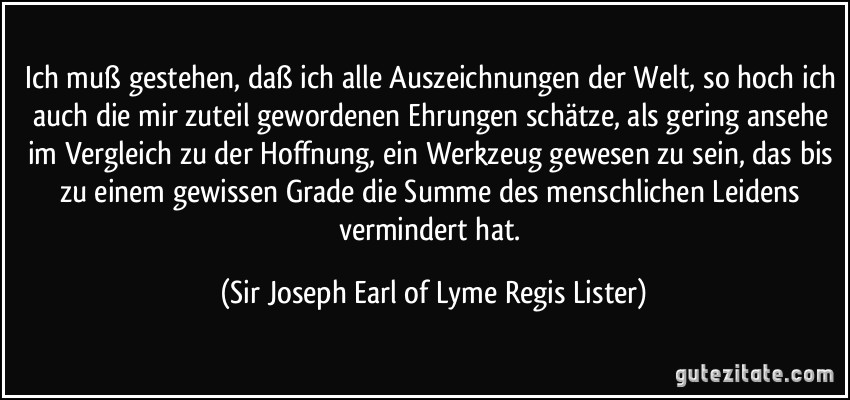 Ich muß gestehen, daß ich alle Auszeichnungen der Welt, so hoch ich auch die mir zuteil gewordenen Ehrungen schätze, als gering ansehe im Vergleich zu der Hoffnung, ein Werkzeug gewesen zu sein, das bis zu einem gewissen Grade die Summe des menschlichen Leidens vermindert hat. (Sir Joseph Earl of Lyme Regis Lister)