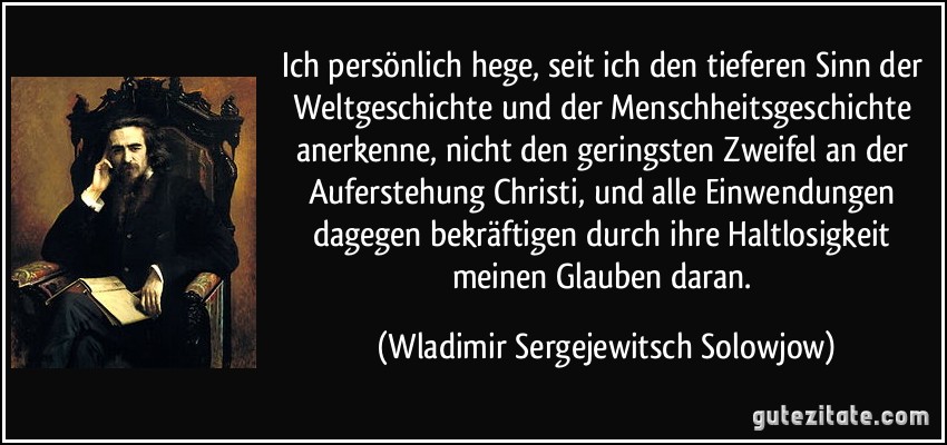 Ich persönlich hege, seit ich den tieferen Sinn der Weltgeschichte und der Menschheitsgeschichte anerkenne, nicht den geringsten Zweifel an der Auferstehung Christi, und alle Einwendungen dagegen bekräftigen durch ihre Haltlosigkeit meinen Glauben daran. (Wladimir Sergejewitsch Solowjow)