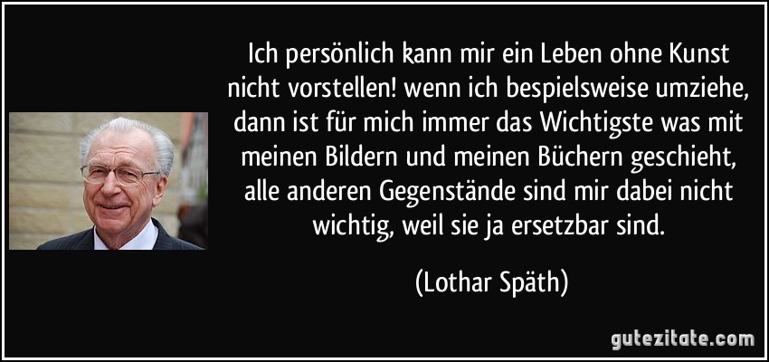 Ich persönlich kann mir ein Leben ohne Kunst nicht vorstellen! wenn ich bespielsweise umziehe, dann ist für mich immer das Wichtigste was mit meinen Bildern und meinen Büchern geschieht, alle anderen Gegenstände sind mir dabei nicht wichtig, weil sie ja ersetzbar sind. (Lothar Späth)