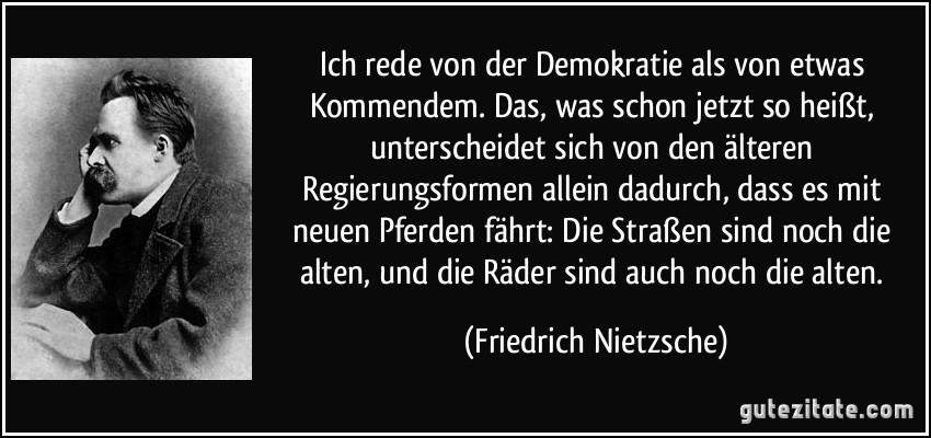 Ich rede von der Demokratie als von etwas Kommendem. Das, was schon jetzt so heißt, unterscheidet sich von den älteren Regierungsformen allein dadurch, dass es mit neuen Pferden fährt: Die Straßen sind noch die alten, und die Räder sind auch noch die alten. (Friedrich Nietzsche)