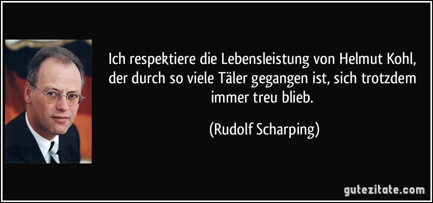 Ich respektiere die Lebensleistung von Helmut Kohl, der durch so viele Täler gegangen ist, sich trotzdem immer treu blieb. (Rudolf Scharping)