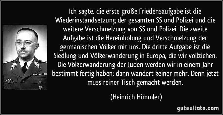 Ich sagte, die erste große Friedensaufgabe ist die Wiederinstandsetzung der gesamten SS und Polizei und die weitere Verschmelzung von SS und Polizei. Die zweite Aufgabe ist die Hereinholung und Verschmelzung der germanischen Völker mit uns. Die dritte Aufgabe ist die Siedlung und Völkerwanderung in Europa, die wir vollziehen. Die Völkerwanderung der Juden werden wir in einem Jahr bestimmt fertig haben; dann wandert keiner mehr. Denn jetzt muss reiner Tisch gemacht werden. (Heinrich Himmler)
