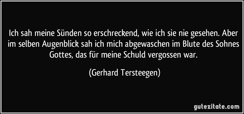 Ich sah meine Sünden so erschreckend, wie ich sie nie gesehen. Aber im selben Augenblick sah ich mich abgewaschen im Blute des Sohnes Gottes, das für meine Schuld vergossen war. (Gerhard Tersteegen)